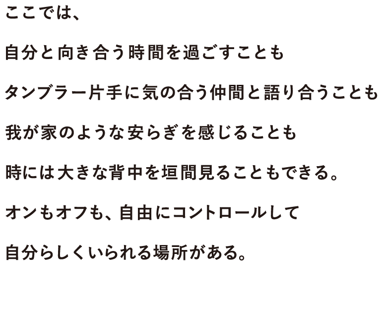 ここでは、自分と向き合う時間を過ごすことも、タンブラー片手に気の合う仲間と語り合うことも、我が家のような安らぎを感じることも、時には大きな背中を垣間見ることもできる。オンもオフも、自由にコントロールして自分らしくいられる場所がある。