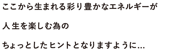 ここから生まれる彩り豊かなエネルギーが人生を楽しむ為のちょっとしたヒントとなりますように...